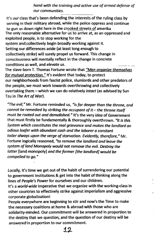 hand with the training and active use of armed defense of our communities.  t’s our class that’s been defending the interests of the ruling class by serving in their military abroad, while the police oppress and continue  to gun us down right here in the crooked streets of amerika The only reasonable alternative for us to arrive at, as an oppressed and  exploited people, is to stop working for the system and.collectively begin broadly working against it. Setting our differences aside (at least long enough to collectively strike) will surely propel us forward. This change in consciousness will mentally reflect in the change in concrete. conditions as well, and elevate us.  The stave-born T. Thomas Fortune wrote that “Men organize themselves for mutual protection.” It’s evident that today, to protect  our neighborhoods from fascist police, slumlords and other predators of the people, we must work towards overthrowing and collectively overtaking them — which we can do relatively intact (as advised by Sun Tauin The Art of War).  “The evil,” Mr. Fortune reminded us, “is far deeper than the throne, and cannot be remedied by striking the occupant of it~ the throne tself must be rooted out and demolished.” s the very idea of Government that must firstly be fundamentally & thoroughly overthrown. “ft i this System which constitutes the real grievance and makes the landlord an ‘odious loafer with abundant cash and the laborer a constant  toiler always upon the verge of starvation. Evidently, therefore,” Mr. Fortune logically reasoned, "to remove the landlord and leave the system of land Monopoly would not remove the evil. Destroy the  {atter (land monopoly] and the former [the landlord] would be compelled to go.”  Locally, it’s time we get out of the habit of surrendering our potential to government institutions & get into the habit of thinking along the lines of People’s Power for ourselves and our children.  It’s a world-wide imperative that we organize with the working-class in other countries to effectively strike against imperialism and aggressive corporate globalization!  People everywhere are beginning to stir and now’s the Time to make the necessary coalitions at home & abroad with those who are solidarity-minded. Our commitment will be answered in proportion to the destiny that we question, and the question of our destiny will be answeredin proportion to our commitment.  12 